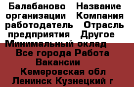 Балабаново › Название организации ­ Компания-работодатель › Отрасль предприятия ­ Другое › Минимальный оклад ­ 1 - Все города Работа » Вакансии   . Кемеровская обл.,Ленинск-Кузнецкий г.